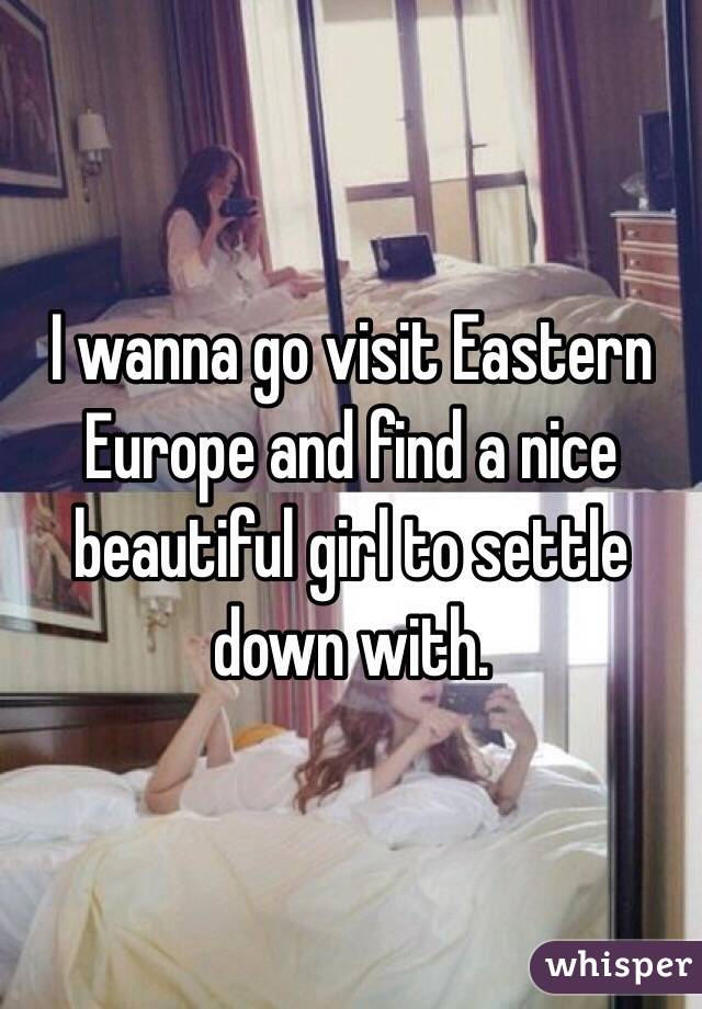 I wanna go visit Eastern Europe and find a nice beautiful girl to settle down with. 