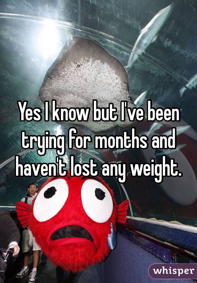 Yes I know but I've been trying for months and haven't lost any weight. 