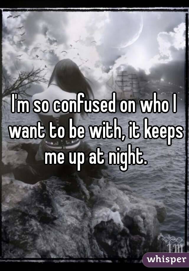 I'm so confused on who I want to be with, it keeps me up at night.