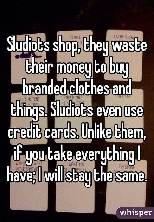 Sludiots shop, they waste their money to buy branded clothes and things. Sludiots even use credit cards. Unlike them, if you take everything I have; I will stay the same. 