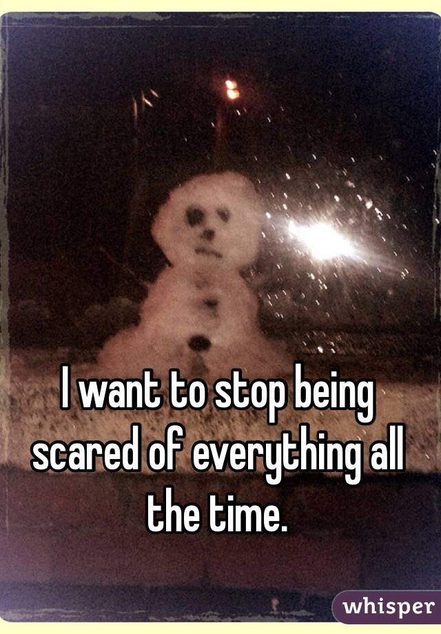 I want to stop being scared of everything all the time. 
