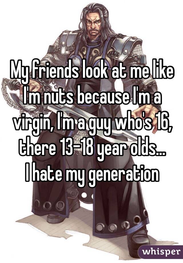 My friends look at me like I'm nuts because I'm a virgin, I'm a guy who's 16, there 13-18 year olds...
I hate my generation