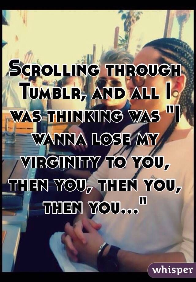 Scrolling through Tumblr, and all I was thinking was "I wanna lose my virginity to you, then you, then you, then you..."