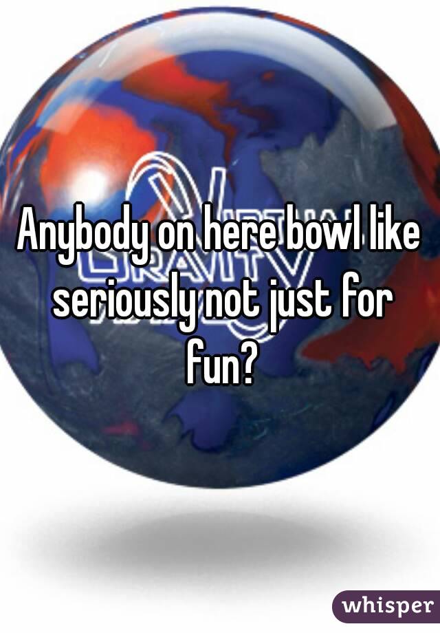 Anybody on here bowl like seriously not just for fun?