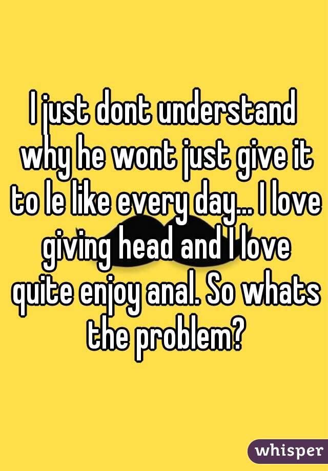 I just dont understand why he wont just give it to le like every day... I love giving head and I love quite enjoy anal. So whats the problem?
