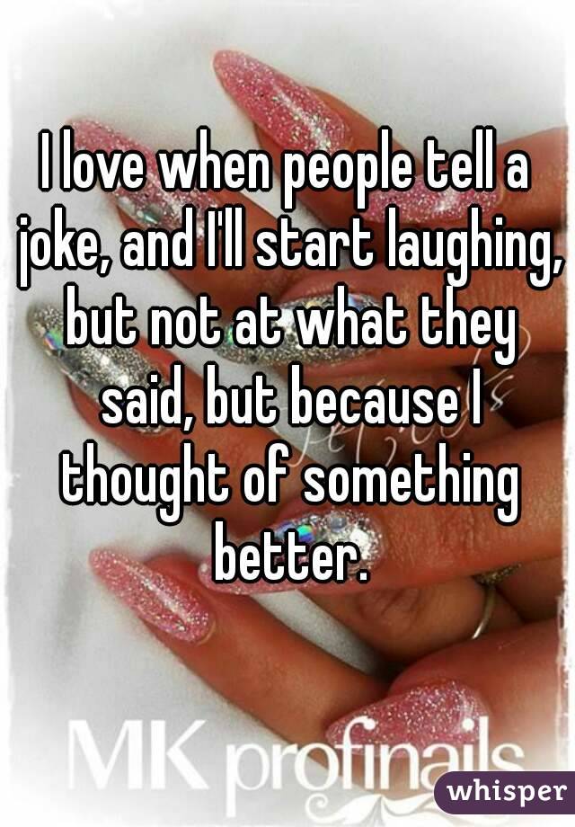 I love when people tell a joke, and I'll start laughing, but not at what they said, but because I thought of something better.