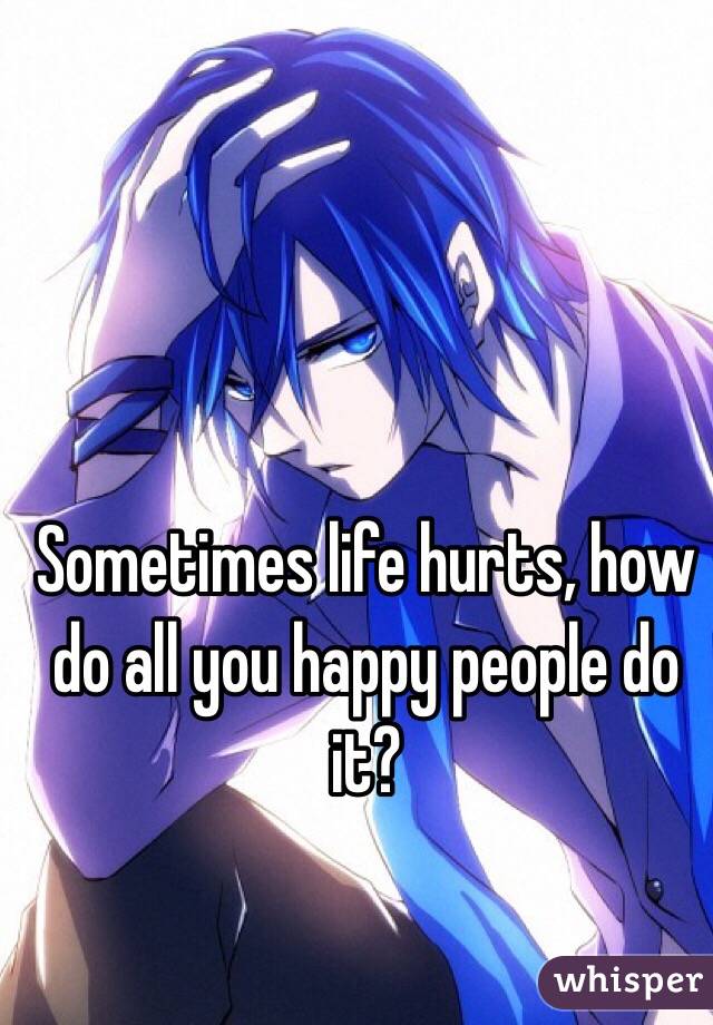Sometimes life hurts, how do all you happy people do it?
