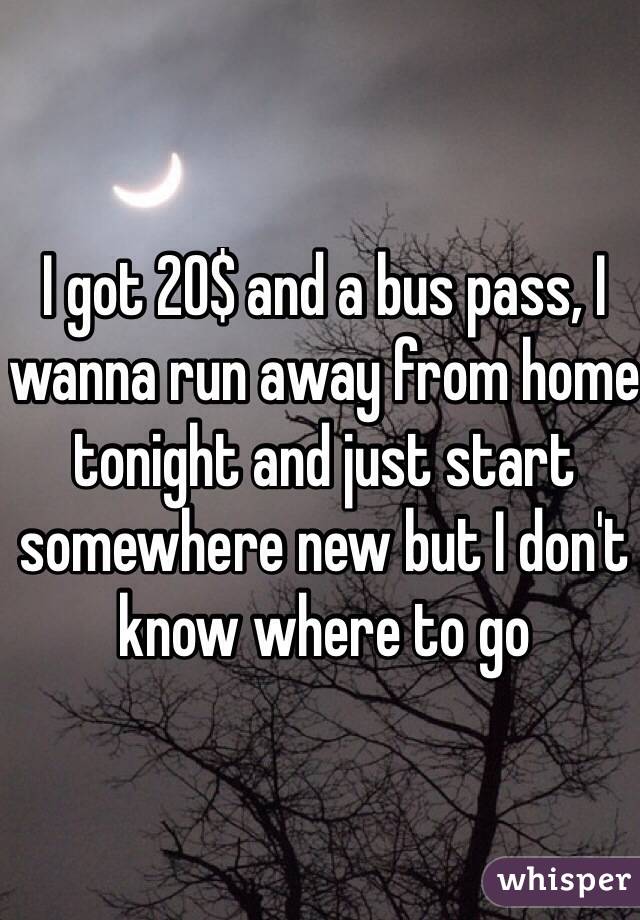 I got 20$ and a bus pass, I wanna run away from home tonight and just start somewhere new but I don't know where to go