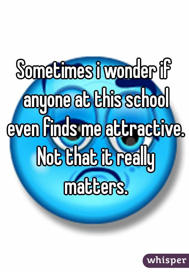 Sometimes i wonder if anyone at this school even finds me attractive. Not that it really matters.