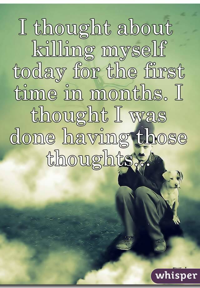 I thought about killing myself today for the first time in months. I thought I was done having those thoughts...