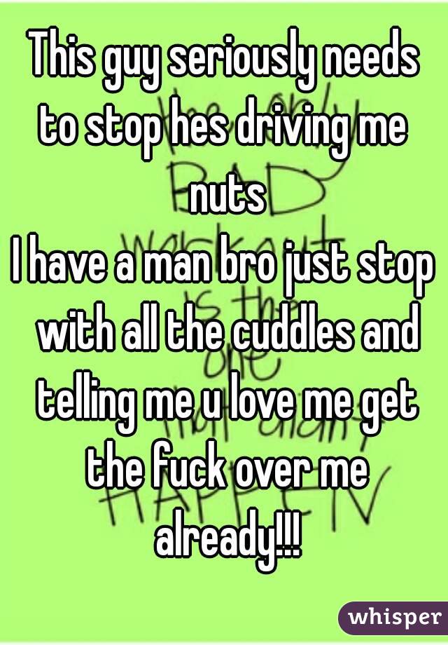 This guy seriously needs
to stop hes driving me nuts
I have a man bro just stop with all the cuddles and telling me u love me get the fuck over me already!!!