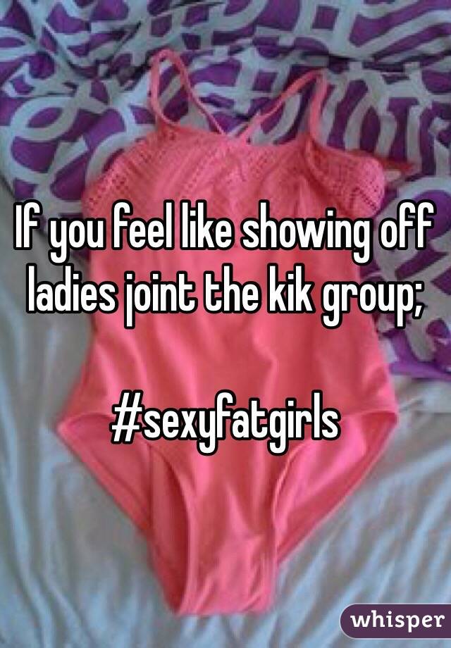 If you feel like showing off ladies joint the kik group;

#sexyfatgirls