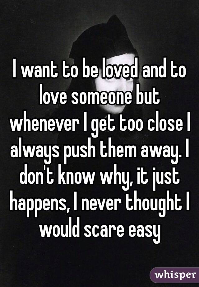 I want to be loved and to love someone but whenever I get too close I always push them away. I don't know why, it just happens, I never thought I would scare easy
