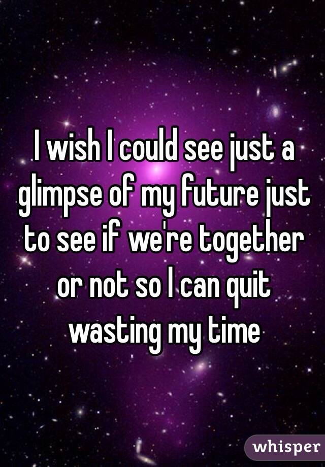 I wish I could see just a glimpse of my future just to see if we're together or not so I can quit wasting my time 