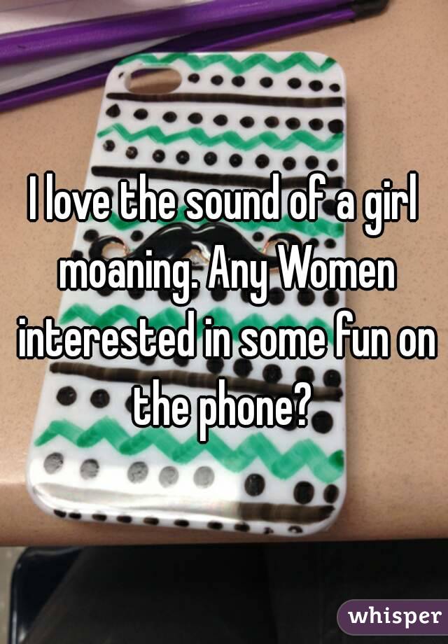I love the sound of a girl moaning. Any Women interested in some fun on the phone? 