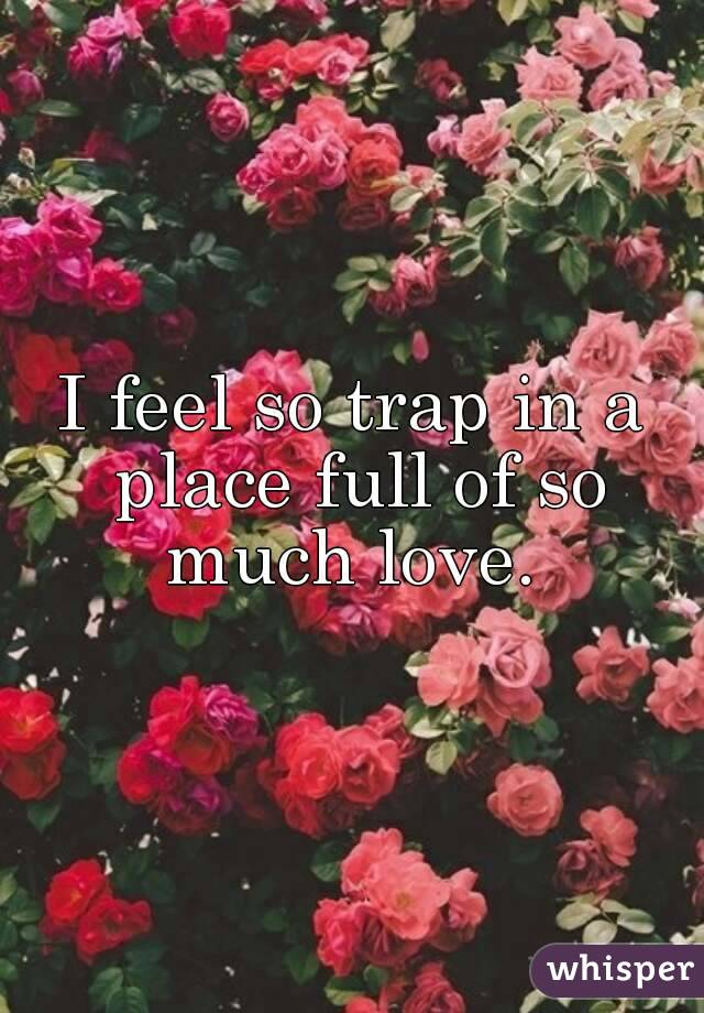 I feel so trap in a place full of so much love. 