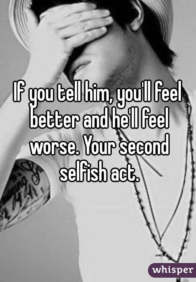 If you tell him, you'll feel better and he'll feel worse. Your second selfish act.