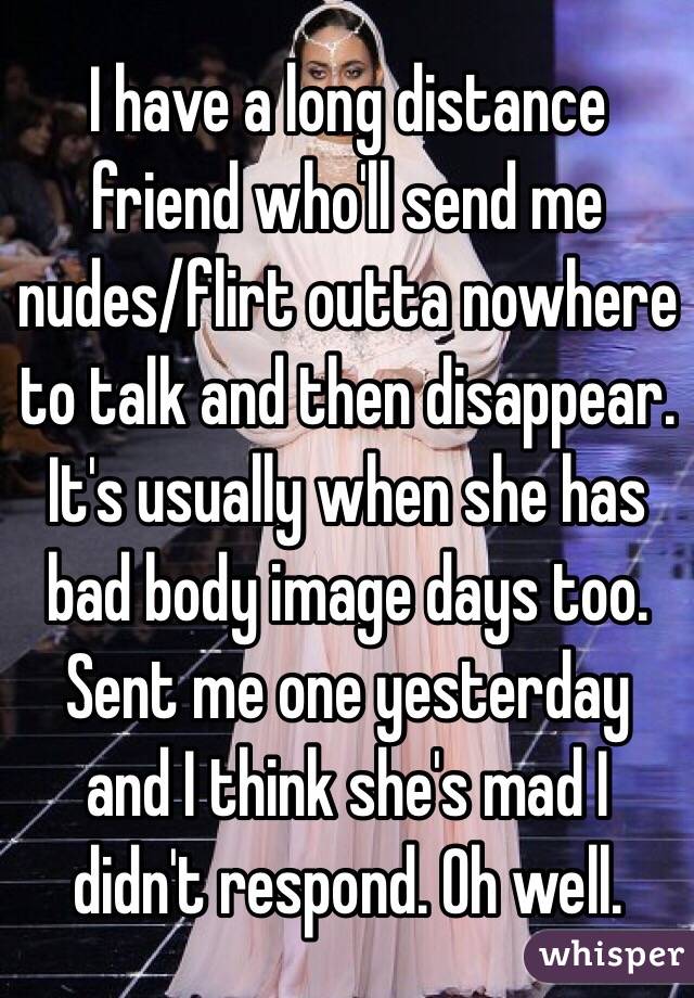 I have a long distance friend who'll send me nudes/flirt outta nowhere to talk and then disappear. It's usually when she has bad body image days too. Sent me one yesterday and I think she's mad I didn't respond. Oh well. 