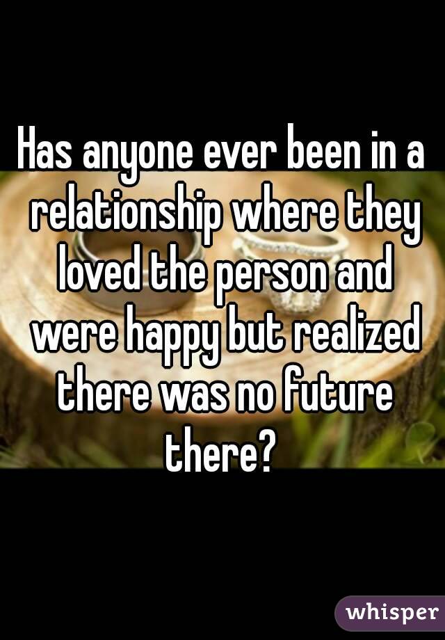 Has anyone ever been in a relationship where they loved the person and were happy but realized there was no future there? 