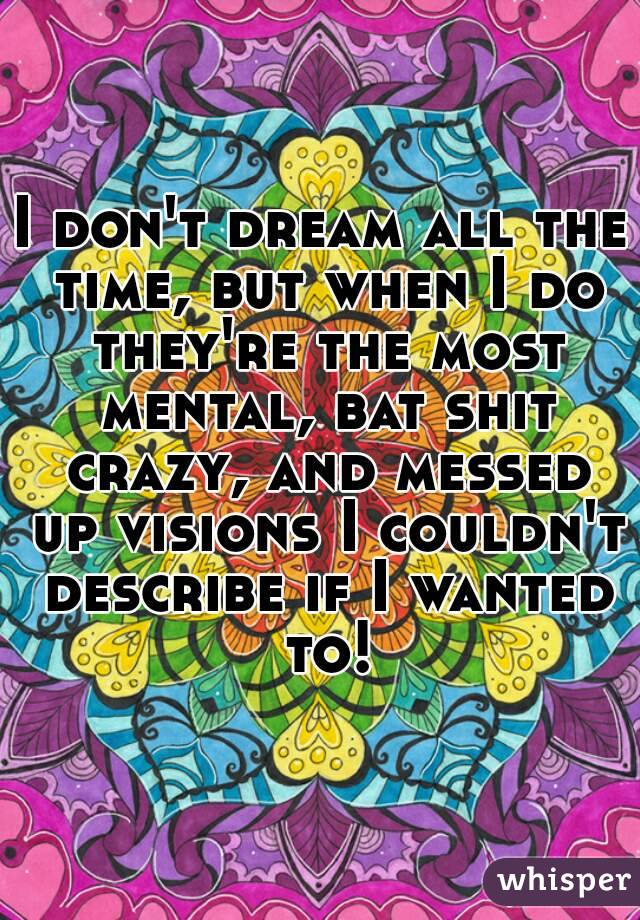 I don't dream all the time, but when I do they're the most mental, bat shit crazy, and messed up visions I couldn't describe if I wanted to!
