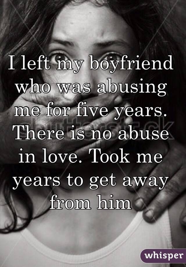 I left my boyfriend who was abusing me for five years. There is no abuse in love. Took me years to get away from him