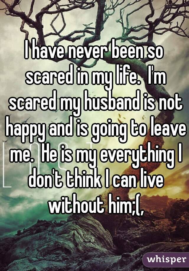 I have never been so scared in my life.  I'm scared my husband is not happy and is going to leave me.  He is my everything I don't think I can live without him;(,