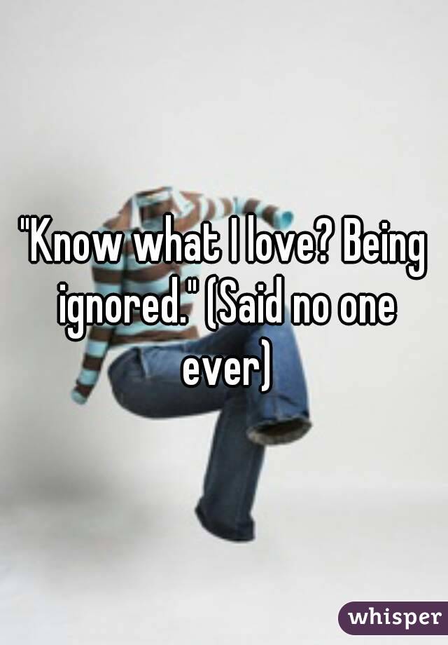 "Know what I love? Being ignored." (Said no one ever)