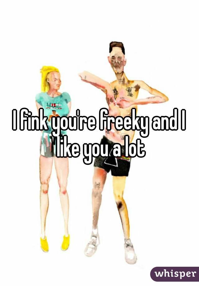 I fink you're freeky and I like you a lot