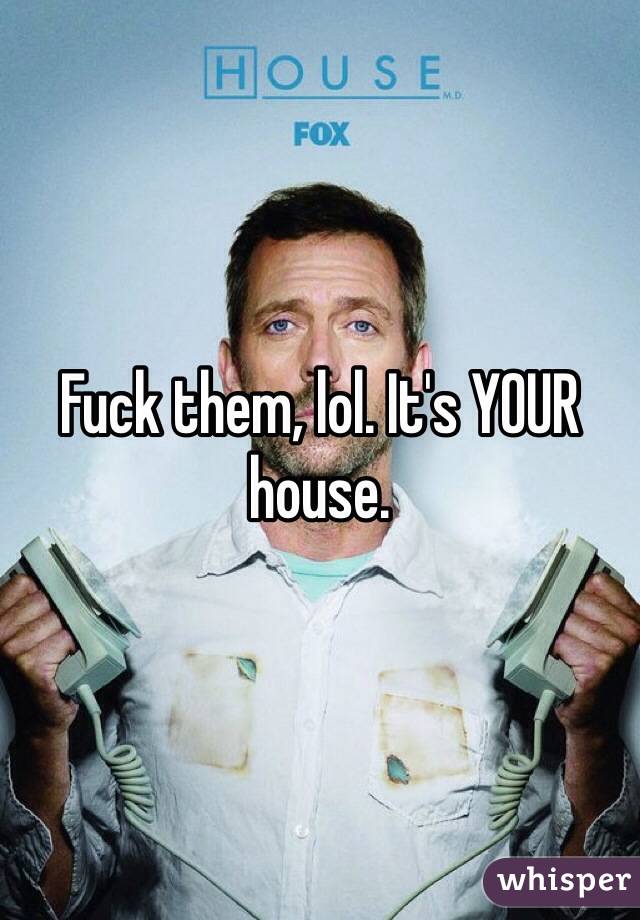 Fuck them, lol. It's YOUR house.