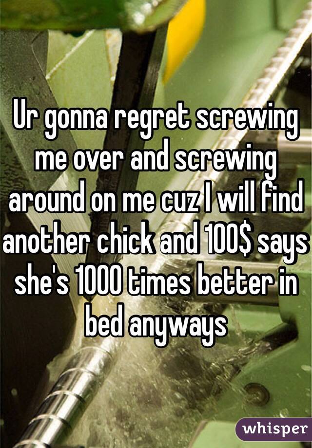 Ur gonna regret screwing me over and screwing around on me cuz I will find another chick and 100$ says she's 1000 times better in bed anyways
