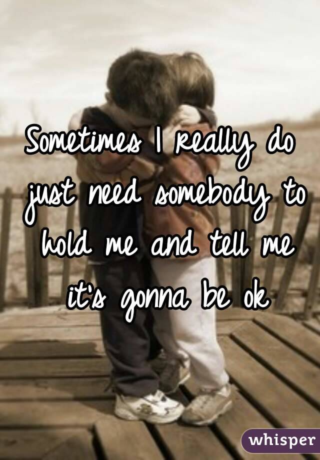 Sometimes I really do just need somebody to hold me and tell me it's gonna be ok