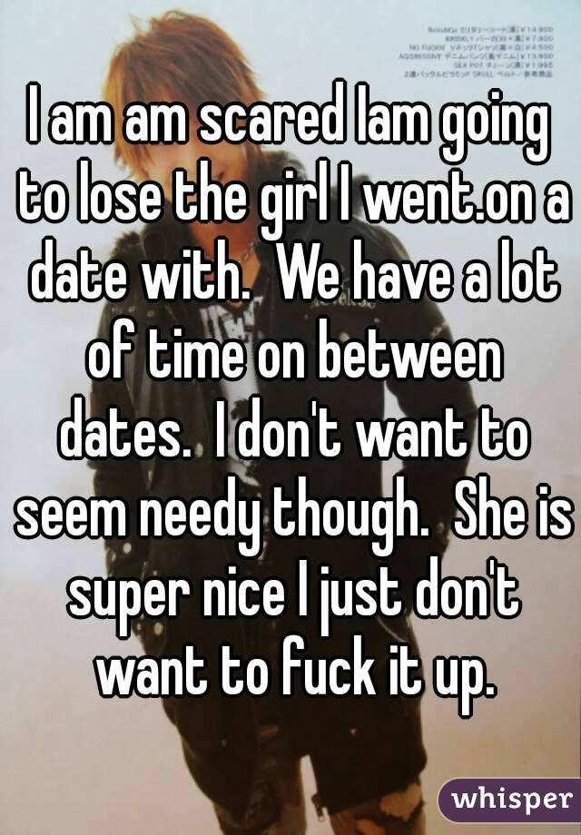 I am am scared Iam going to lose the girl I went.on a date with.  We have a lot of time on between dates.  I don't want to seem needy though.  She is super nice I just don't want to fuck it up.