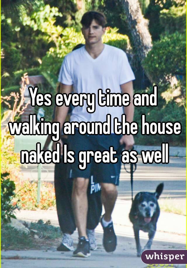 Yes every time and walking around the house naked Is great as well