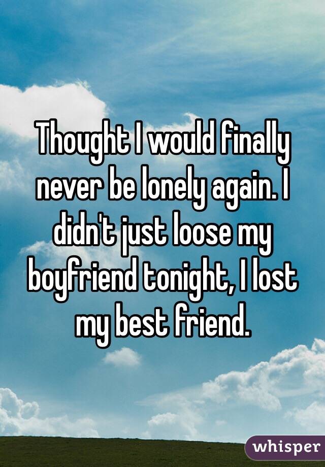Thought I would finally never be lonely again. I didn't just loose my boyfriend tonight, I lost my best friend.