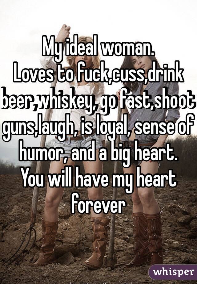 My ideal woman.
Loves to fuck,cuss,drink beer,whiskey, go fast,shoot guns,laugh, is loyal, sense of humor, and a big heart. 
You will have my heart forever 