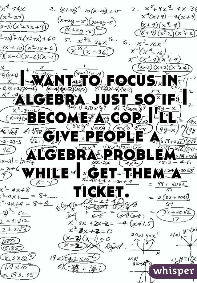 I want to focus in algebra just so if I become a cop I'll give people a algebra problem while I get them a ticket.
