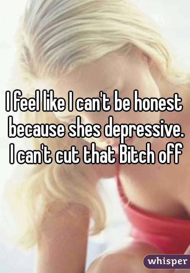 I feel like I can't be honest because shes depressive. I can't cut that Bitch off
