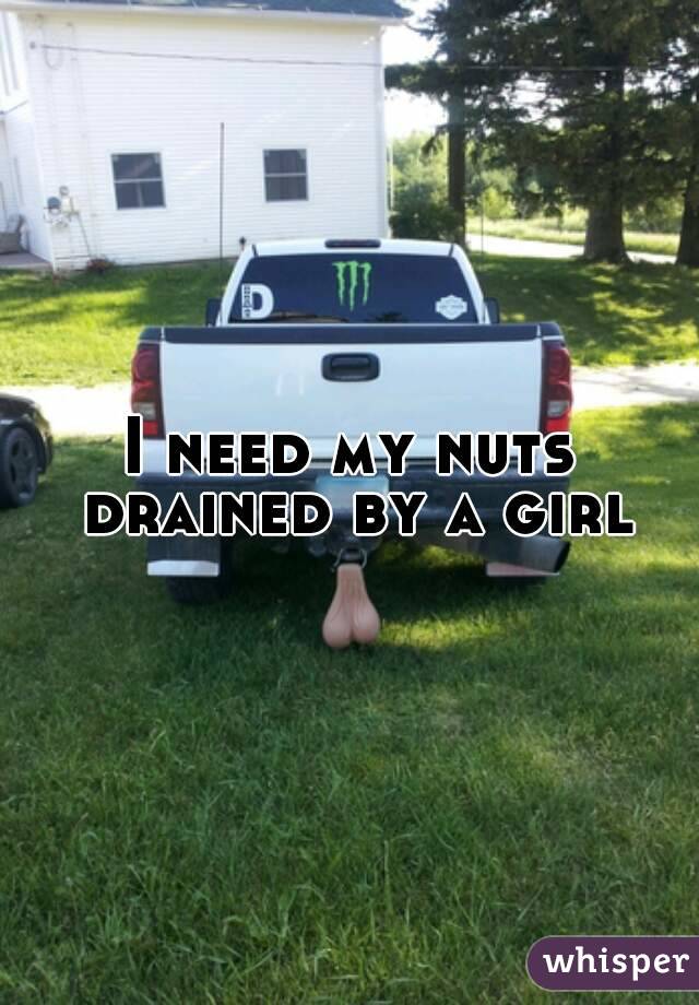 I need my nuts drained by a girl