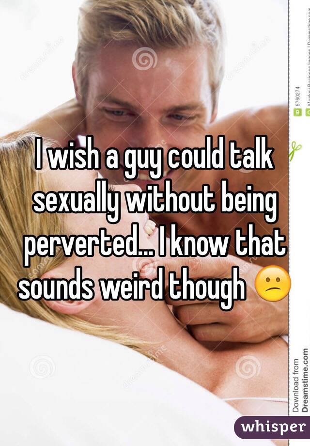 I wish a guy could talk sexually without being perverted... I know that sounds weird though 😕
