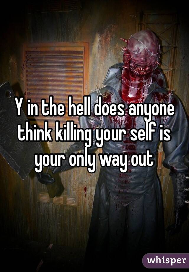 Y in the hell does anyone think killing your self is your only way out 