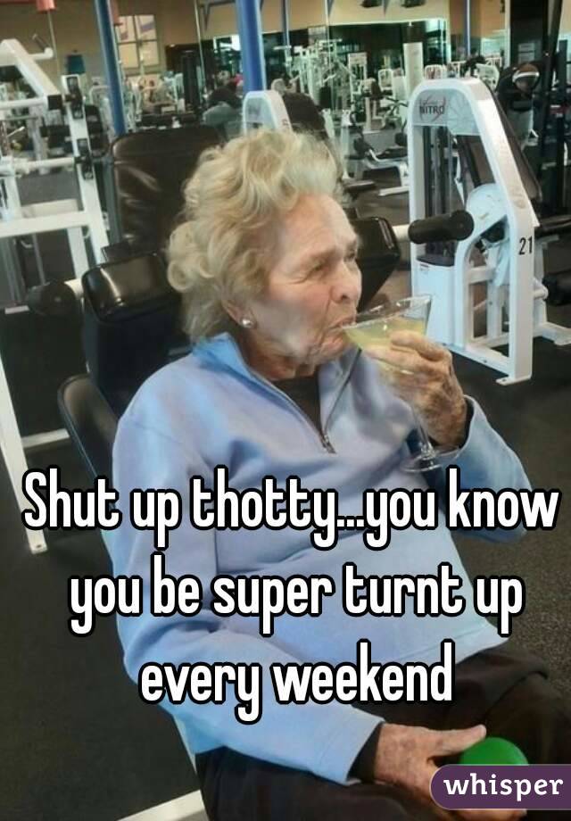 Shut up thotty...you know you be super turnt up every weekend