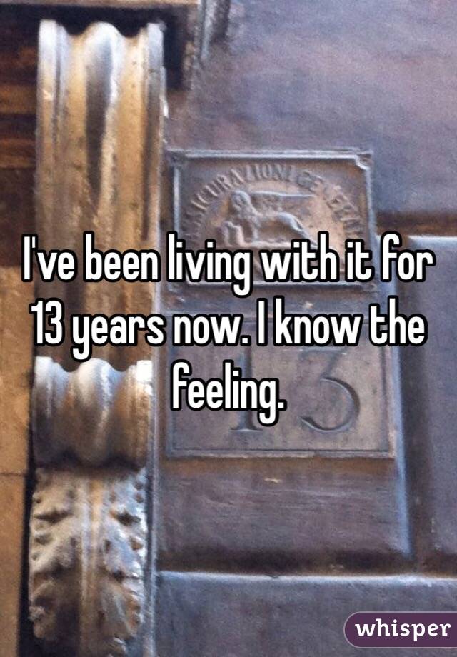 I've been living with it for 13 years now. I know the feeling.
