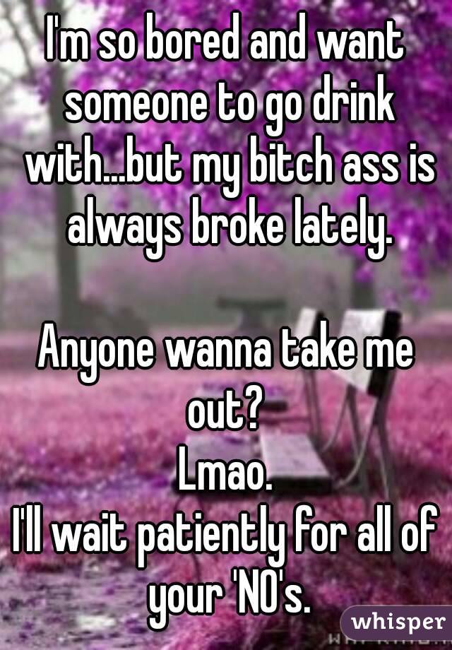 I'm so bored and want someone to go drink with...but my bitch ass is always broke lately.

Anyone wanna take me out? 
Lmao.
I'll wait patiently for all of your 'NO's.