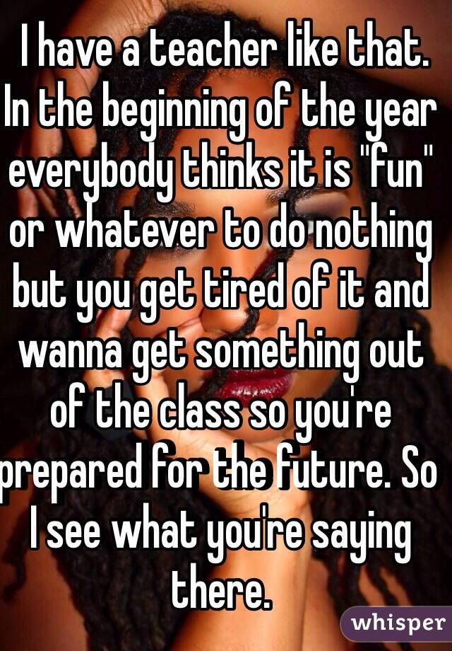  I have a teacher like that. In the beginning of the year everybody thinks it is "fun" or whatever to do nothing but you get tired of it and wanna get something out of the class so you're prepared for the future. So I see what you're saying there. 