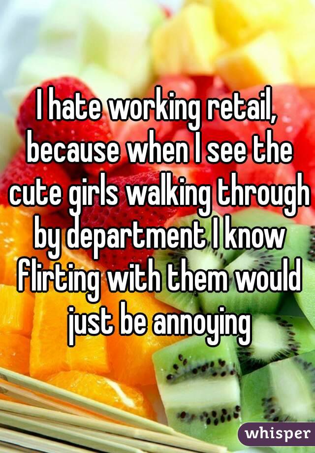 I hate working retail, because when I see the cute girls walking through by department I know flirting with them would just be annoying