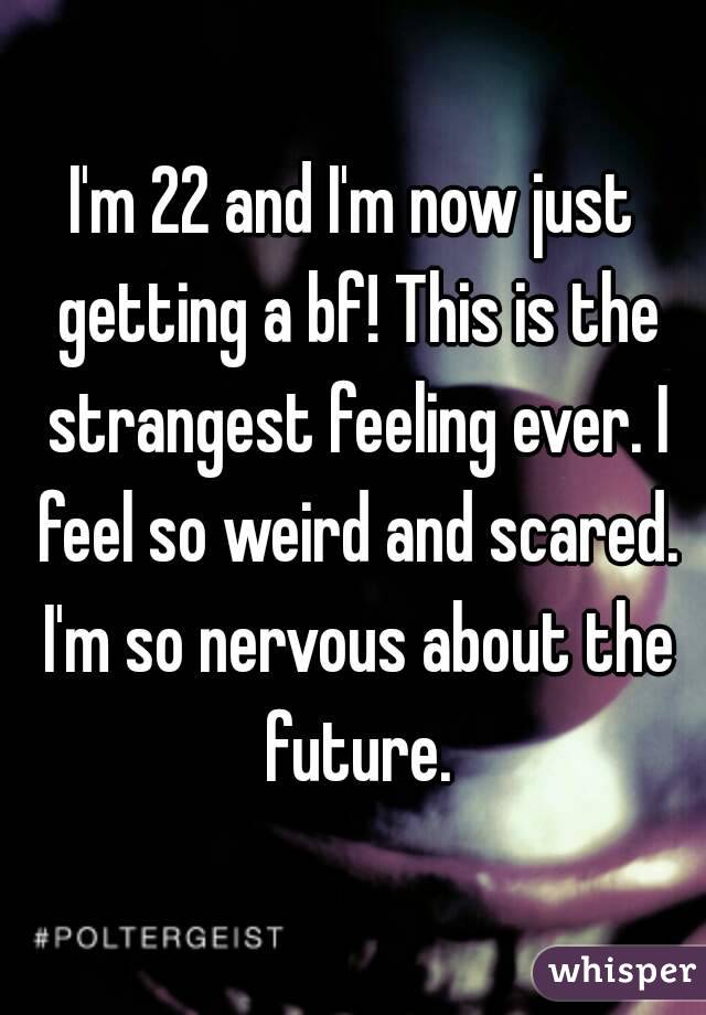I'm 22 and I'm now just getting a bf! This is the strangest feeling ever. I feel so weird and scared. I'm so nervous about the future.