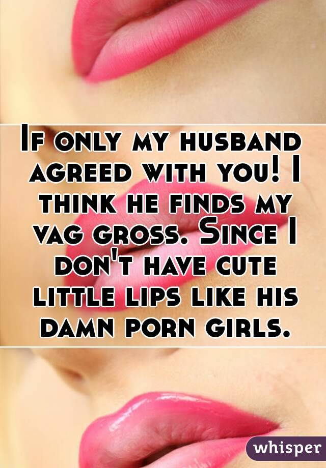 If only my husband agreed with you! I think he finds my vag gross. Since I don't have cute little lips like his damn porn girls.