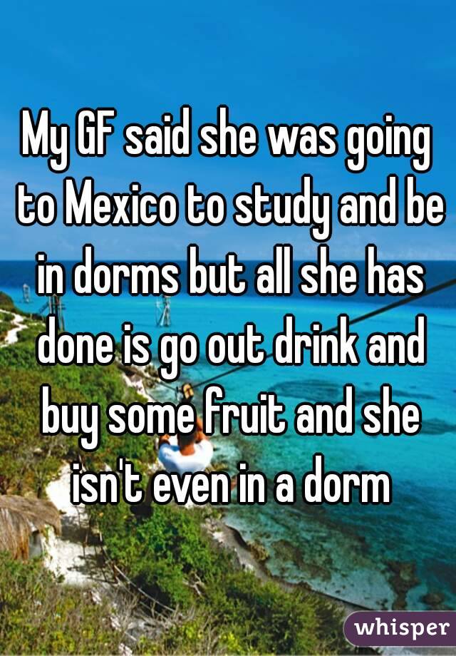 My GF said she was going to Mexico to study and be in dorms but all she has done is go out drink and buy some fruit and she isn't even in a dorm