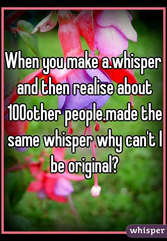 When you make a.whisper and then realise about 100other people.made the same whisper why can't I be original?
