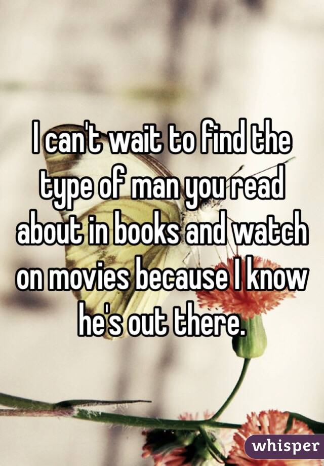 I can't wait to find the type of man you read about in books and watch on movies because I know he's out there. 
